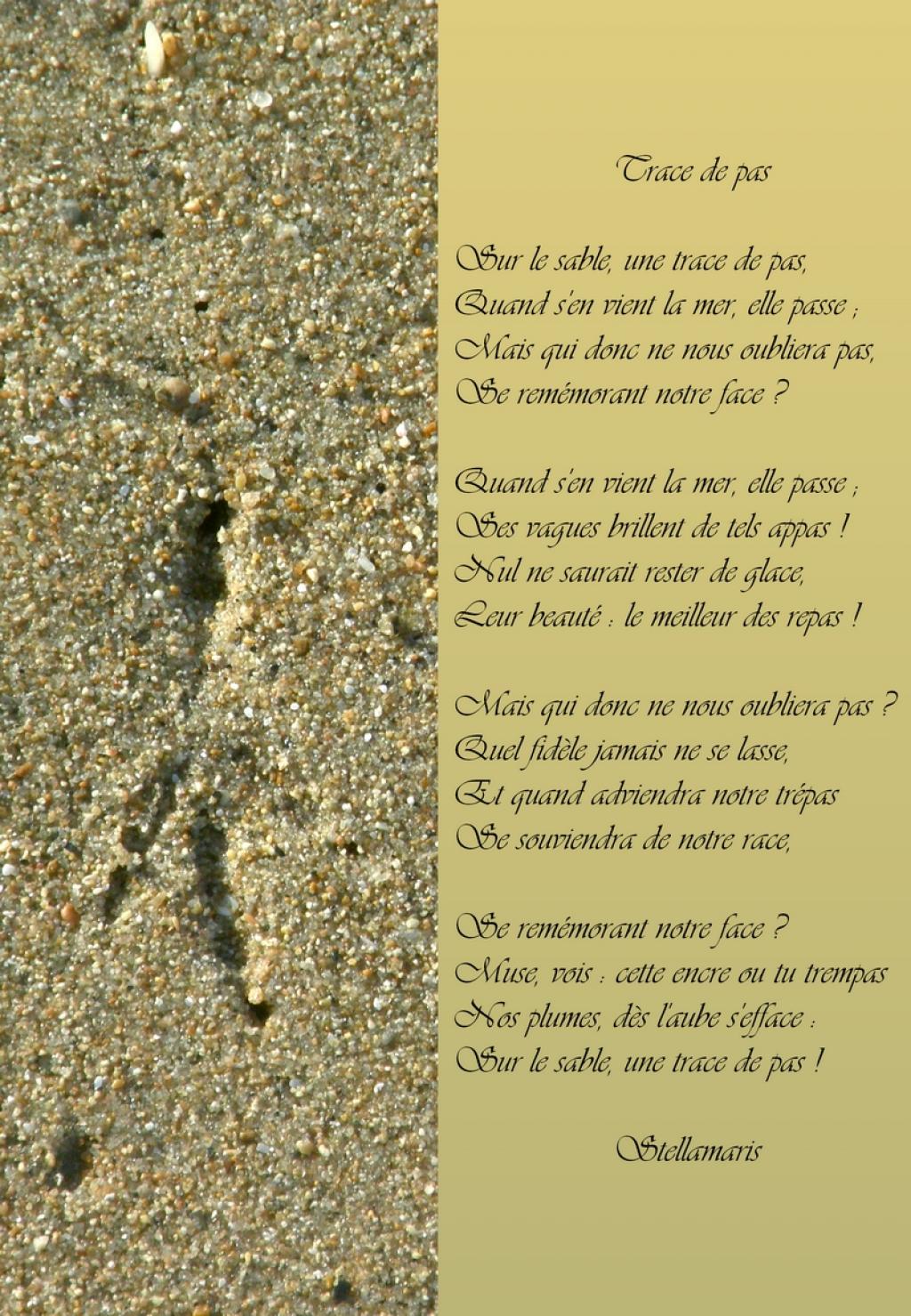 Sur le sable, une trace de pas, / Quand s'en vient la mer, elle passe ; / Mais qui donc ne nous oubliera pas, / Se remémorant notre face ? / / Quand s'en vient la mer, elle passe ; / Ses vagues brillent de tels appas ! / Nul ne saurait rester de glace, / Leur beauté : le meilleur des repas ! / / Mais qui donc ne nous oubliera pas ? / Quel fidèle jamais ne se lasse, / Et quand adviendra notre trépas / Se souviendra de notre race, / / Se remémorant notre face ? / Muse, vois : cette encre ou tu trempas / Nos plumes, dès l'aube s'efface : / Sur le sable, une trace de pas !
